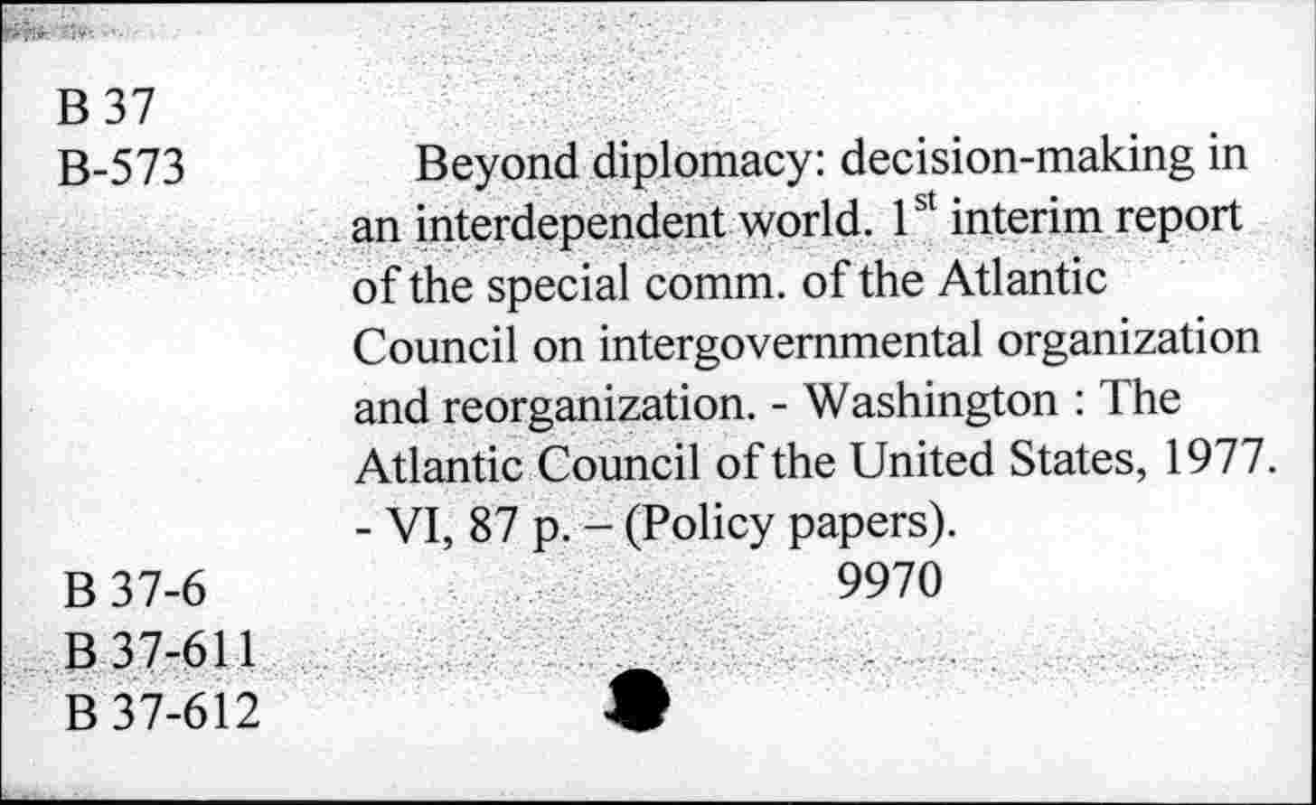 ﻿B 37
B-573
B37-6
B 37-611
B 37-612
Beyond diplomacy: decision-making in an interdependent world. 1st interim report of the special comm, of the Atlantic Council on intergovernmental organization and reorganization. - Washington : The Atlantic Council of the United States, 1977.
- VI, 87 p. - (Policy papers).
9970